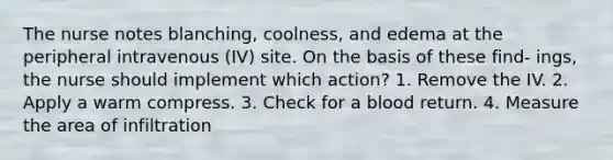 The nurse notes blanching, coolness, and edema at the peripheral intravenous (IV) site. On the basis of these find- ings, the nurse should implement which action? 1. Remove the IV. 2. Apply a warm compress. 3. Check for a blood return. 4. Measure the area of infiltration