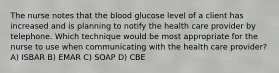 The nurse notes that the blood glucose level of a client has increased and is planning to notify the health care provider by telephone. Which technique would be most appropriate for the nurse to use when communicating with the health care provider? A) ISBAR B) EMAR C) SOAP D) CBE