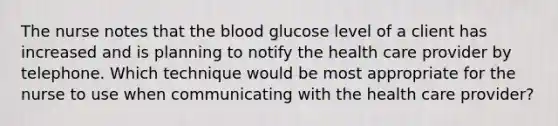 The nurse notes that the blood glucose level of a client has increased and is planning to notify the health care provider by telephone. Which technique would be most appropriate for the nurse to use when communicating with the health care provider?