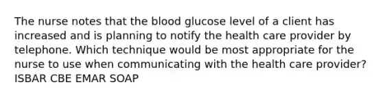 The nurse notes that the blood glucose level of a client has increased and is planning to notify the health care provider by telephone. Which technique would be most appropriate for the nurse to use when communicating with the health care provider? ISBAR CBE EMAR SOAP