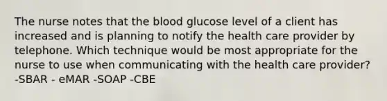 The nurse notes that the blood glucose level of a client has increased and is planning to notify the health care provider by telephone. Which technique would be most appropriate for the nurse to use when communicating with the health care provider? -SBAR - eMAR -SOAP -CBE