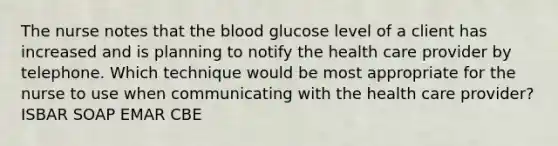 The nurse notes that the blood glucose level of a client has increased and is planning to notify the health care provider by telephone. Which technique would be most appropriate for the nurse to use when communicating with the health care provider? ISBAR SOAP EMAR CBE