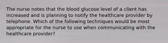 The nurse notes that the blood glucose level of a client has increased and is planning to notify the healthcare provider by telephone. Which of the following techniques would be most appropriate for the nurse to use when communicating with the healthcare provider?