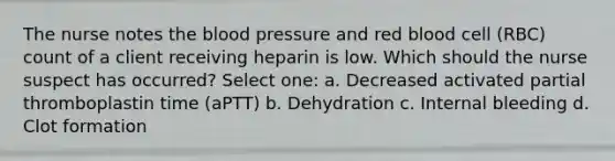 The nurse notes the blood pressure and red blood cell (RBC) count of a client receiving heparin is low. Which should the nurse suspect has occurred? Select one: a. Decreased activated partial thromboplastin time (aPTT) b. Dehydration c. Internal bleeding d. Clot formation