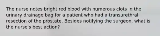 The nurse notes bright red blood with numerous clots in the urinary drainage bag for a patient who had a transurethral resection of the prostate. Besides notifying the surgeon, what is the nurse's best action?