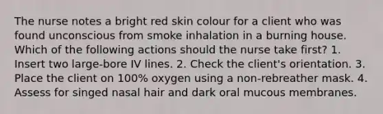 The nurse notes a bright red skin colour for a client who was found unconscious from smoke inhalation in a burning house. Which of the following actions should the nurse take first? 1. Insert two large-bore IV lines. 2. Check the client's orientation. 3. Place the client on 100% oxygen using a non-rebreather mask. 4. Assess for singed nasal hair and dark oral mucous membranes.