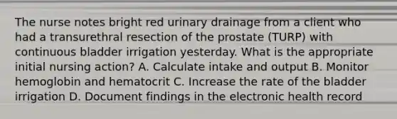 The nurse notes bright red urinary drainage from a client who had a transurethral resection of the prostate (TURP) with continuous bladder irrigation yesterday. What is the appropriate initial nursing action? A. Calculate intake and output B. Monitor hemoglobin and hematocrit C. Increase the rate of the bladder irrigation D. Document findings in the electronic health record