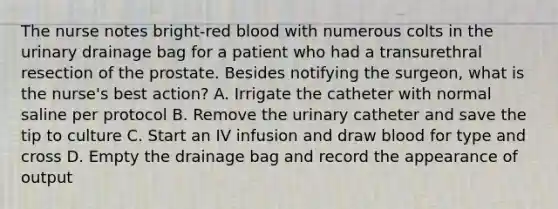 The nurse notes bright-red blood with numerous colts in the urinary drainage bag for a patient who had a transurethral resection of the prostate. Besides notifying the surgeon, what is the nurse's best action? A. Irrigate the catheter with normal saline per protocol B. Remove the urinary catheter and save the tip to culture C. Start an IV infusion and draw blood for type and cross D. Empty the drainage bag and record the appearance of output