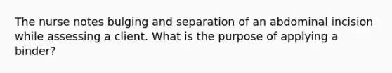 The nurse notes bulging and separation of an abdominal incision while assessing a client. What is the purpose of applying a binder?