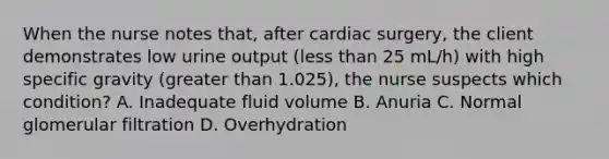 When the nurse notes that, after cardiac surgery, the client demonstrates low urine output (less than 25 mL/h) with high specific gravity (greater than 1.025), the nurse suspects which condition? A. Inadequate fluid volume B. Anuria C. Normal glomerular filtration D. Overhydration