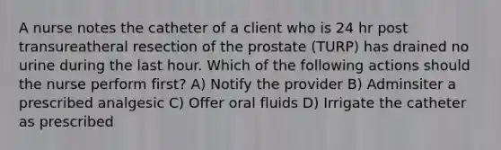 A nurse notes the catheter of a client who is 24 hr post transureatheral resection of the prostate (TURP) has drained no urine during the last hour. Which of the following actions should the nurse perform first? A) Notify the provider B) Adminsiter a prescribed analgesic C) Offer oral fluids D) Irrigate the catheter as prescribed