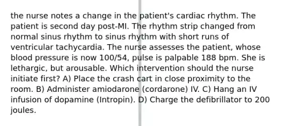 the nurse notes a change in the patient's cardiac rhythm. The patient is second day post-MI. The rhythm strip changed from normal sinus rhythm to sinus rhythm with short runs of ventricular tachycardia. The nurse assesses the patient, whose blood pressure is now 100/54, pulse is palpable 188 bpm. She is lethargic, but arousable. Which intervention should the nurse initiate first? A) Place the crash cart in close proximity to the room. B) Administer amiodarone (cordarone) IV. C) Hang an IV infusion of dopamine (Intropin). D) Charge the defibrillator to 200 joules.