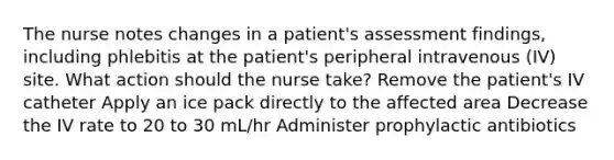 The nurse notes changes in a patient's assessment findings, including phlebitis at the patient's peripheral intravenous (IV) site. What action should the nurse take? Remove the patient's IV catheter Apply an ice pack directly to the affected area Decrease the IV rate to 20 to 30 mL/hr Administer prophylactic antibiotics