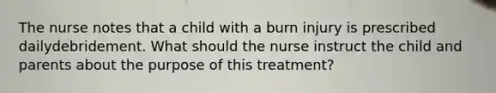 The nurse notes that a child with a burn injury is prescribed dailydebridement. What should the nurse instruct the child and parents about the purpose of this treatment?