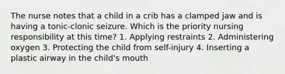 The nurse notes that a child in a crib has a clamped jaw and is having a tonic-clonic seizure. Which is the priority nursing responsibility at this time? 1. Applying restraints 2. Administering oxygen 3. Protecting the child from self-injury 4. Inserting a plastic airway in the child's mouth