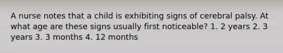 A nurse notes that a child is exhibiting signs of cerebral palsy. At what age are these signs usually first noticeable? 1. 2 years 2. 3 years 3. 3 months 4. 12 months