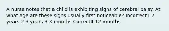 A nurse notes that a child is exhibiting signs of cerebral palsy. At what age are these signs usually first noticeable? Incorrect1 2 years 2 3 years 3 3 months Correct4 12 months