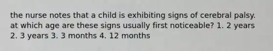 the nurse notes that a child is exhibiting signs of cerebral palsy. at which age are these signs usually first noticeable? 1. 2 years 2. 3 years 3. 3 months 4. 12 months