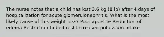 The nurse notes that a child has lost 3.6 kg (8 lb) after 4 days of hospitalization for acute glomerulonephritis. What is the most likely cause of this weight loss? Poor appetite Reduction of edema Restriction to bed rest Increased potassium intake