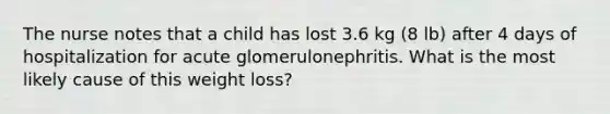 The nurse notes that a child has lost 3.6 kg (8 lb) after 4 days of hospitalization for acute glomerulonephritis. What is the most likely cause of this weight loss?