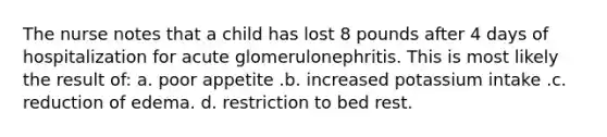 The nurse notes that a child has lost 8 pounds after 4 days of hospitalization for acute glomerulonephritis. This is most likely the result of: a. poor appetite .b. increased potassium intake .c. reduction of edema. d. restriction to bed rest.