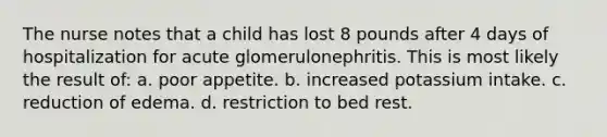 The nurse notes that a child has lost 8 pounds after 4 days of hospitalization for acute glomerulonephritis. This is most likely the result of: a. poor appetite. b. increased potassium intake. c. reduction of edema. d. restriction to bed rest.