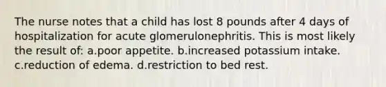 The nurse notes that a child has lost 8 pounds after 4 days of hospitalization for acute glomerulonephritis. This is most likely the result of: a.poor appetite. b.increased potassium intake. c.reduction of edema. d.restriction to bed rest.