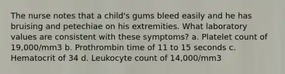 The nurse notes that a child's gums bleed easily and he has bruising and petechiae on his extremities. What laboratory values are consistent with these symptoms? a. Platelet count of 19,000/mm3 b. Prothrombin time of 11 to 15 seconds c. Hematocrit of 34 d. Leukocyte count of 14,000/mm3