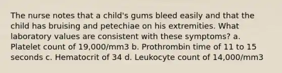 The nurse notes that a child's gums bleed easily and that the child has bruising and petechiae on his extremities. What laboratory values are consistent with these symptoms? a. Platelet count of 19,000/mm3 b. Prothrombin time of 11 to 15 seconds c. Hematocrit of 34 d. Leukocyte count of 14,000/mm3