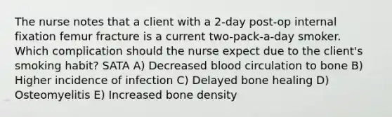 The nurse notes that a client with a 2-day post-op internal fixation femur fracture is a current two-pack-a-day smoker. Which complication should the nurse expect due to the client's smoking habit? SATA A) Decreased blood circulation to bone B) Higher incidence of infection C) Delayed bone healing D) Osteomyelitis E) Increased bone density