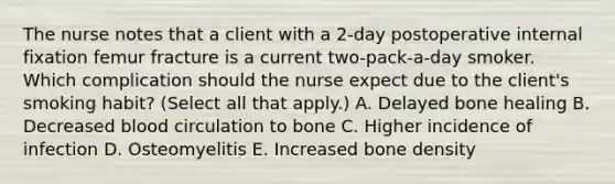 The nurse notes that a client with a​ 2-day postoperative internal fixation femur fracture is a current​ two-pack-a-day smoker. Which complication should the nurse expect due to the​ client's smoking​ habit? (Select all that​ apply.) A. Delayed bone healing B. Decreased blood circulation to bone C. Higher incidence of infection D. Osteomyelitis E. Increased bone density