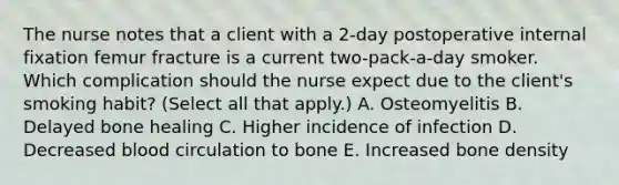 The nurse notes that a client with a​ 2-day postoperative internal fixation femur fracture is a current​ two-pack-a-day smoker. Which complication should the nurse expect due to the​ client's smoking​ habit? (Select all that​ apply.) A. Osteomyelitis B. Delayed bone healing C. Higher incidence of infection D. Decreased blood circulation to bone E. Increased bone density