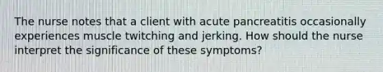 The nurse notes that a client with acute pancreatitis occasionally experiences muscle twitching and jerking. How should the nurse interpret the significance of these symptoms?