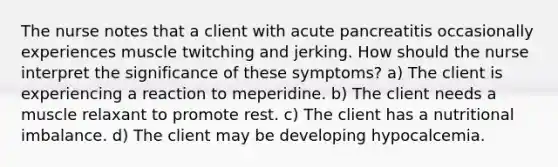 The nurse notes that a client with acute pancreatitis occasionally experiences muscle twitching and jerking. How should the nurse interpret the significance of these symptoms? a) The client is experiencing a reaction to meperidine. b) The client needs a muscle relaxant to promote rest. c) The client has a nutritional imbalance. d) The client may be developing hypocalcemia.