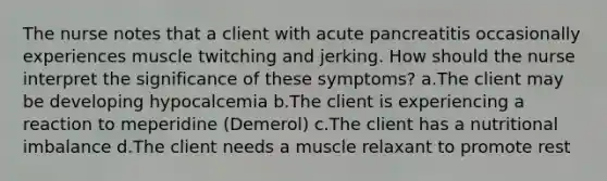 The nurse notes that a client with acute pancreatitis occasionally experiences muscle twitching and jerking. How should the nurse interpret the significance of these symptoms? a.The client may be developing hypocalcemia b.The client is experiencing a reaction to meperidine (Demerol) c.The client has a nutritional imbalance d.The client needs a muscle relaxant to promote rest