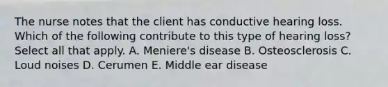 The nurse notes that the client has conductive hearing loss. Which of the following contribute to this type of hearing loss? Select all that apply. A. Meniere's disease B. Osteosclerosis C. Loud noises D. Cerumen E. Middle ear disease