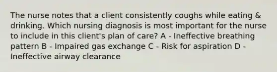 The nurse notes that a client consistently coughs while eating & drinking. Which nursing diagnosis is most important for the nurse to include in this client's plan of care? A - Ineffective breathing pattern B - Impaired gas exchange C - Risk for aspiration D - Ineffective airway clearance