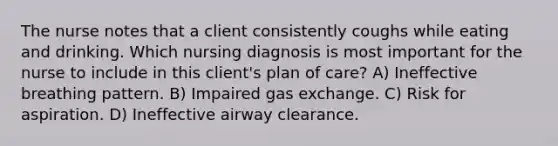 The nurse notes that a client consistently coughs while eating and drinking. Which nursing diagnosis is most important for the nurse to include in this client's plan of care? A) Ineffective breathing pattern. B) Impaired gas exchange. C) Risk for aspiration. D) Ineffective airway clearance.