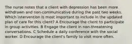 The nurse notes that a client with depression has been more withdrawn and non-communicative during the past two weeks. Which intervention is most important to include in the updated plan of care for this client? A Encourage the client to participate in group activities. B Engage the client in non-threatening conversations. C Schedule a daily conference with the social worker. D Encourage the client's family to visit more often.