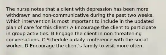 The nurse notes that a client with depression has been more withdrawn and non-communicative during the past two weeks. Which intervention is most important to include in the updated plan of care for this client? A Encourage the client to participate in group activities. B Engage the client in non-threatening conversations. C Schedule a daily conference with the social worker. D Encourage the client's family to visit more often.