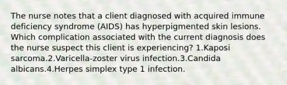 The nurse notes that a client diagnosed with acquired immune deficiency syndrome (AIDS) has hyperpigmented skin lesions. Which complication associated with the current diagnosis does the nurse suspect this client is experiencing? 1.Kaposi sarcoma.2.Varicella-zoster virus infection.3.Candida albicans.4.Herpes simplex type 1 infection.