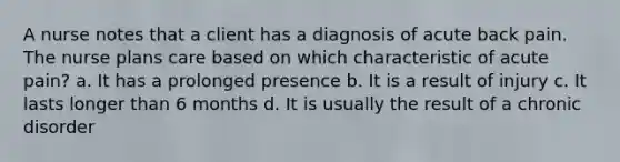 A nurse notes that a client has a diagnosis of acute back pain. The nurse plans care based on which characteristic of acute pain? a. It has a prolonged presence b. It is a result of injury c. It lasts longer than 6 months d. It is usually the result of a chronic disorder