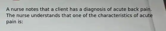 A nurse notes that a client has a diagnosis of acute back pain. The nurse understands that one of the characteristics of acute pain is: