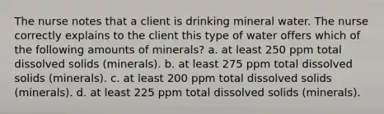 The nurse notes that a client is drinking mineral water. The nurse correctly explains to the client this type of water offers which of the following amounts of minerals? a. at least 250 ppm total dissolved solids (minerals). b. at least 275 ppm total dissolved solids (minerals). c. at least 200 ppm total dissolved solids (minerals). d. at least 225 ppm total dissolved solids (minerals).