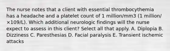 The nurse notes that a client with essential thrombocythemia has a headache and a platelet count of 1 million/mm3 (1 million/ ×109/L). Which additional neurologic findings will the nurse expect to assess in this client? Select all that apply. A. Diplopia B. Dizziness C. Paresthesias D. Facial paralysis E. Transient ischemic attacks