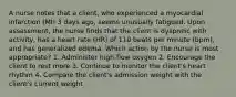 A nurse notes that a client, who experienced a myocardial infarction (MI) 3 days ago, seems unusually fatigued. Upon assessment, the nurse finds that the client is dyspneic with activity, has a heart rate (HR) of 110 beats per minute (bpm), and has generalized edema. Which action by the nurse is most appropriate? 1. Administer high-flow oxygen 2. Encourage the client to rest more 3. Continue to monitor the client's heart rhythm 4. Compare the client's admission weight with the client's current weight