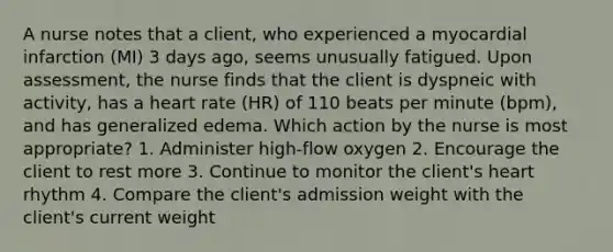 A nurse notes that a client, who experienced a myocardial infarction (MI) 3 days ago, seems unusually fatigued. Upon assessment, the nurse finds that the client is dyspneic with activity, has a heart rate (HR) of 110 beats per minute (bpm), and has generalized edema. Which action by the nurse is most appropriate? 1. Administer high-flow oxygen 2. Encourage the client to rest more 3. Continue to monitor the client's heart rhythm 4. Compare the client's admission weight with the client's current weight