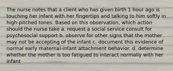 The nurse notes that a client who has given birth 1 hour ago is touching her infant with her fingertips and talking to him softly in high-pitched tones. Based on this observation, which action should the nurse take a. request a social service consult for psychosocial support b. observe for other signs that the mother may not be accepting of the infant c. document this evidence of normal early maternal-infant attachment behavior. d. determine whether the mother is too fatigued to interact normally with her infant