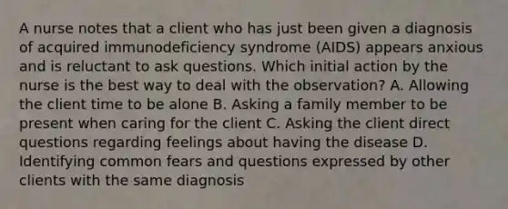 A nurse notes that a client who has just been given a diagnosis of acquired immunodeficiency syndrome (AIDS) appears anxious and is reluctant to ask questions. Which initial action by the nurse is the best way to deal with the observation? A. Allowing the client time to be alone B. Asking a family member to be present when caring for the client C. Asking the client direct questions regarding feelings about having the disease D. Identifying common fears and questions expressed by other clients with the same diagnosis