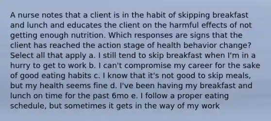 A nurse notes that a client is in the habit of skipping breakfast and lunch and educates the client on the harmful effects of not getting enough nutrition. Which responses are signs that the client has reached the action stage of health behavior change? Select all that apply a. I still tend to skip breakfast when I'm in a hurry to get to work b. I can't compromise my career for the sake of good eating habits c. I know that it's not good to skip meals, but my health seems fine d. I've been having my breakfast and lunch on time for the past 6mo e. I follow a proper eating schedule, but sometimes it gets in the way of my work